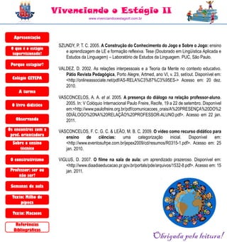 Vivenciando o Estágio II
                                      www.vivenciandooestagioII.com.br




  Apresentação
                      SZUNDY, P. T. C. 2005. A Construção do Conhecimento do Jogo e Sobre o Jogo: ensino
 O que é o estágio
  supervisionado?
                         e aprendizagem de LE e formação reflexiva. Tese (Doutorado em Lingüística Aplicada e
                         Estudos da Linguagem) – Laboratório de Estudos da Linguagem. PUC, São Paulo.
 Porque estagiar?
                      VALDEZ, D. 2002. As relações interpessoais e a Teoria da Mente no contexto educativo.
                         Pátio Revista Pedagógica, Porto Alegre, Artmed, ano VI, v. 23, set/out. Disponível em:
  Colégio CETEPA         <http://onlineassociate.net/pdf/AS-RELA%C3%87%C3%95ES-> Acesso em: 20 dez.
                         2010.
     A turma
                      VASCONCELOS, A. A. et al. 2005. A presença do diálogo na relação professor-aluno.
 O livro didático        2005. In: V Colóquio Internacional Paulo Freire, Recife, 19 a 22 de setembro. Disponível
                         em:<http://www.paulofreire.org.br/pdf/comunicacoes_orais/A%20PRESENÇA%20DO%2
                         0DIÁLOGO%20NA%20RELAÇÃO%20PROFESSOR-ALUNO.pdf>. Acesso em 22 jan.
   Observando            2011.
Os encontros com a    VASCONCELOS, F. C. G. C. & LEÃO, M. B. C. 2009. O vídeo como recurso didático para
 prof. orientadora
                         ensino     de    ciências:    uma      categorização   inicial. Disponível   em:
  Sobre o ensino         <http://www.eventosufrpe.com.br/jepex2009/cd/resumos/R0315-1.pdf>. Acesso em: 25
     técnico             jan. 2010.

 O construtivismo     VIGLUS, D. 2007. O filme na sala de aula: um aprendizado prazeroso. Disponível em:
                         <http://www.diaadiaeducacao.pr.gov.br/portals/pde/arquivos/1532-8.pdf>. Acesso em: 15
 Professor: ser ou       jan. 2011.
     não ser?

 Semanas de aula

  Texto: Milho de
      pipoca

  Texto: Macacos

   Referências
  Bibliográficas
                                                                          Obrigada pela leitura!
 