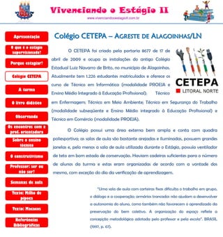 Vivenciando o Estágio II
                                      www.vivenciandooestagioII.com.br




  Apresentação        Colégio CETEPA – AGRESTE DE ALAGOINHAS/LN
 O que é o estágio
  supervisionado?            O CETEPA foi criado pela portaria 8677 de 17 de
                     abril de 2009 e ocupa as instalações do antigo Colégio
 Porque estagiar?
                     Estadual Luiz Navarro de Brito, no município de Alagoinhas.
  Colégio CETEPA     Atualmente tem 1.226 estudantes matriculados e oferece os
                     curso de Técnico em Informática (modalidade PROEJA e
     A turma
                     Ensino Médio Integrado à Educação Profissional);       Técnico

 O livro didático    em Enfermagem; Técnico em Meio Ambiente; Técnico em Segurança do Trabalho
                     (modalidade subseqüente e Ensino Médio integrado à Educação Profissional) e
   Observando
                     Técnico em Comércio (modalidade PROEJA).
Os encontros com a
 prof. orientadora           O Colégio possui uma área externa bem ampla e conta com quadra

  Sobre o ensino     poliesportiva; as salas de aula são bastante arejadas e iluminadas, possuem grandes
     técnico         janelas e, pelo menos a sala de aula utilizada durante o Estágio, possuía ventilador
 O construtivismo    de teto em bom estado de conservação. Haviam cadeiras suficientes para o número
                     de alunos da turma e estas eram organizadas de acordo com a vontade dos
 Professor: ser ou
     não ser?        mesmo, com exceção do dia da verificação de aprendizagem.

 Semanas de aula
                                            “Uma sala de aula com carteiras fixas dificulta o trabalho em grupo,
  Texto: Milho de
      pipoca                            o diálogo e a cooperação; armários trancados não ajudam a desenvolver
                                        a autonomia do aluno, como também não favorecem o aprendizado da
  Texto: Macacos
                                        preservação do bem coletivo. A organização do espaço reflete a

   Referências                          concepção metodológica adotada pelo professor e pela escola”. BRASIL
  Bibliográficas                        (1997, p. 67).
 