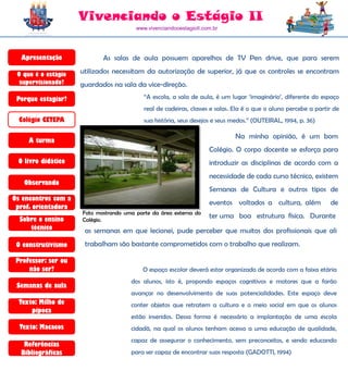 Vivenciando o Estágio II
                                        www.vivenciandooestagioII.com.br




  Apresentação              As salas de aula possuem aparelhos de TV Pen drive, que para serem

 O que é o estágio   utilizados necessitam da autorização de superior, já que os controles se encontram
  supervisionado?    guardados na sala da vice-direção.
 Porque estagiar?                          “A escola, a sala de aula, é um lugar „imaginário‟, diferente do espaço
                                           real de cadeiras, classes e salas. Ela é o que o aluno percebe a partir de
  Colégio CETEPA                           sua história, seus desejos e seus medos.” (OUTEIRAL, 1994, p. 36)

                                                                             Na minha opinião, é um bom
     A turma
                                                                    Colégio. O corpo docente se esforça para
 O livro didático                                                   introduzir as disciplinas de acordo com a
                                                                    necessidade de cada curso técnico, existem
   Observando
                                                                    Semanas de Cultura e outros tipos de
Os encontros com a
                                                                    eventos voltados a cultura, além             de
 prof. orientadora
                     Foto mostrando uma parte da área externa do
  Sobre o ensino     Colégio.
                                                                    ter uma boa estrutura física. Durante
     técnico          as semanas em que lecionei, pude perceber que muitos dos profissionais que ali
 O construtivismo     trabalham são bastante comprometidos com o trabalho que realizam.

 Professor: ser ou
     não ser?                             O espaço escolar deverá estar organizado de acordo com a faixa etária
                                      dos alunos, isto é, propondo espaços cognitivos e motores que a farão
 Semanas de aula
                                      avançar no desenvolvimento de suas potencialidades. Este espaço deve
  Texto: Milho de                     conter objetos que retratem a cultura e o meio social em que os alunos
      pipoca
                                      estão inseridos. Dessa forma é necessário a implantação de uma escola
  Texto: Macacos                      cidadã, na qual os alunos tenham acesso a uma educação de qualidade,
                                      capaz de assegurar o conhecimento, sem preconceitos, e sendo educando
   Referências
  Bibliográficas                      para ser capaz de encontrar suas resposta (GADOTTI, 1994)
 