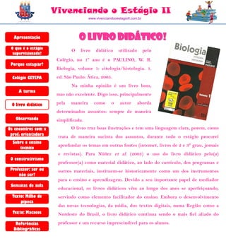 Vivenciando o Estágio II
                                       www.vivenciandooestagioII.com.br




  Apresentação                   O livro didático!
 O que é o estágio
                             O   livro     didático      utilizado        pelo
  supervisionado?
                      Colégio, no 1º ano é o PAULINO, W. R.
 Porque estagiar?
                      Biologia, volume 1: citologia/histologia. 1.
  Colégio CETEPA      ed. São Paulo: Ática, 2005.
                             Na minha opinião é um livro bom,
     A turma
                      mas não excelente. Digo isso, principalmente

 O livro didático     pela   maneira      como      o     autor      aborda
                      determinados assuntos: sempre de maneira
   Observando         simplificada.
Os encontros com a           O livro traz boas ilustrações e tem uma linguagem clara, porem, como
 prof. orientadora    trata de maneira sucinta dos assuntos, durante todo o estágio procurei
  Sobre o ensino
                      aprofundar os temas em outras fontes (internet, livros de 2 e 3° grau, jornais
     técnico
                      e revistas). Para Núñez et al. (2003) o uso do livro didático pelo(a)
 O construtivismo
                      professor(a) como material didático, ao lado do currículo, dos programas e
 Professor: ser ou    outros materiais, instituem-se historicamente como um dos instrumentos
     não ser?
                      para o ensino e aprendizagem. Devido a seu importante papel de mediador
 Semanas de aula
                      educacional, os livros didáticos vêm ao longo dos anos se aperfeiçoando,
  Texto: Milho de     servindo como elemento facilitador do ensino. Embora o desenvolvimento
      pipoca
                      das novas tecnologias, da mídia, dos textos digitais, numa Região como a
  Texto: Macacos      Nordeste do Brasil, o livro didático continua sendo o mais fiel aliado do
   Referências        professor e um recurso imprescindível para os alunos.
  Bibliográficas
 