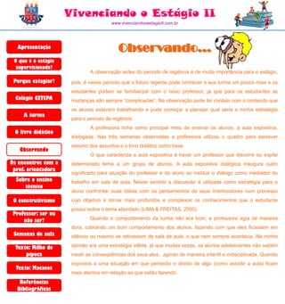 Vivenciando o Estágio II
                                       www.vivenciandooestagioII.com.br




  Apresentação                            Observando...
 O que é o estágio
  supervisionado?
                              A observação antes do período de regência é de muita importância para o estágio,
 Porque estagiar?     pois, é nesse período que o futuro regente pode conhecer a sua turma um pouco mais e os
                      estudantes podem se familiarizar com o novo professor, já que para os estudantes as
  Colégio CETEPA      mudanças são sempre “complicadas”. Na observação pude ter contato com o conteúdo que
                      os alunos estavam trabalhando e pude começar a planejar qual seria a minha estratégia
     A turma
                      para o período de regência.
                              A professora tinha como principal meio de ensinar os alunos, a aula expositiva,
 O livro didático
                      dialogada. Nas três semanas observadas a professora utilizou o quadro para escrever
                      resumo dos assuntos e o livro didático como base.
   Observando
                              O que caracteriza a aula expositiva é haver um professor que discorre ou expõe
Os encontros com a    determinado tema a um grupo de alunos. A aula expositiva dialógica inaugura outro
 prof. orientadora
                      significado para atuação do professor e do aluno ao instituir o diálogo como mediador do
  Sobre o ensino      trabalho em sala de aula. Nesse sentido a discussão é utilizada como estratégia para o
     técnico
                      aluno confrontar suas idéias com os pensamentos de seus interlocutores num processo
 O construtivismo     cujo objetivo é tornar mais profundos e complexos os conhecimentos que o estudante
                      possui sobre o tema abordado (LIMA & FREITAS, 2000).
 Professor: ser ou
     não ser?                 Quando o comportamento da turma não era bom; a professora agia de maneira
                      dura, cobrando um bom comportamento dos alunos, fazendo com que eles ficassem em
 Semanas de aula      silêncio ou mesmo se retirassem da sala de aula, o que nem sempre acontecia. Na minha

  Texto: Milho de     opinião era uma estratégia válida, já que muitas vezes, os alunos adolescentes não sabem
      pipoca          medir as conseqüências dos seus atos, agindo de maneira infantil e indisciplinada. Quando
                      expostos a uma situação em que perderão o direito de algo (como assistir a aula) ficam
  Texto: Macacos
                      mais atentos em relação ao que estão fazendo.
   Referências
  Bibliográficas
 