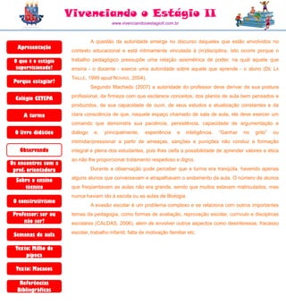 Vivenciando o Estágio II
                                         www.vivenciandooestagioII.com.br



                                A questão da autoridade emerge no discurso daqueles que estão envolvidos no
  Apresentação
                      contexto educacional e está intimamente vinculada à (in)disciplina. Isto ocorre porque o

 O que é o estágio    trabalho pedagógico pressupõe uma relação assimétrica de poder, na qual aquele que
  supervisionado?     ensina - o docente - exerce uma autoridade sobre aquele que aprende - o aluno (DE LA
                      TAILLE, 1999 apud NOVAIS, 2004).
 Porque estagiar?
                                Segundo Machado (2007) a autoridade do professor deve derivar de sua postura
                      profissional, da firmeza com que esclarece conceitos, dos planos de aula bem pensados e
  Colégio CETEPA
                      produzidos, de sua capacidade de ouvir, de seus estudos e atualização constantes e da

     A turma          clara consciência de que, naquele espaço chamado de sala de aula, ele deve exercer um
                      comando que demonstre sua paciência, persistência, capacidade de argumentação e
 O livro didático     diálogo    e,   principalmente,    experiência    e    inteligência.   “Ganhar   no   grito”   ou
                      intimidar/pressionar a partir de ameaças, sanções e punições não conduz a formação
   Observando         integral e plena dos estudantes, pois lhes ceifa a possibilidade de aprender valores e ética
                      ao não lhe proporcionar tratamento respeitoso e digno.
Os encontros com a
 prof. orientadora              Durante a observação pude perceber que a turma era tranqüila, havendo apenas
                      alguns alunos que conversavam e atrapalhavam o andamento da aula. O número de alunos
  Sobre o ensino
     técnico          que freqüentavam as aulas não era grande, sendo que muitos estavam matriculados, mas
                      nunca haviam ido à escola ou as aulas de Biologia.
 O construtivismo
                                A evasão escolar é um problema complexo e se relaciona com outros importantes
 Professor: ser ou    temas da pedagogia, como formas de avaliação, reprovação escolar, currículo e disciplinas
     não ser?         escolares (CALDAS, 2006), além de envolver outros aspectos como desinteresse, fracasso
                      escolar, trabalho infantil, falta de motivação familiar etc.
 Semanas de aula

  Texto: Milho de
      pipoca

  Texto: Macacos

   Referências
  Bibliográficas
 