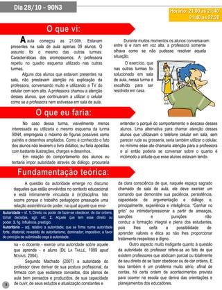 Dia 28/10 – 90N3                                                                                          Horário: 21:00 as 21:40
                                                                                                                          21:40 as 22:20



            A aula   começou as 21:00h. Estavam                                       Durante muitos momentos os alunos conversavam
                                                                                entre si e riam em voz alta, a professora somente
     presentes na sala de aula apenas 09 alunos. O
     assunto foi o mesmo das outras turmas:                                     olhava como se não pudesse resolver aquela
     Características dos cromossomos. A professora                              situação.
     repetiu no quadro esquema utilizado nas outras                                    O exercício, que
     turmas.                                                                    nas outras turmas foi
            Alguns dos alunos que estavam presentes na                          solucionado em sala
     sala, não prestavam atenção na explicação da                               de aula, nessa turma é
     professora, conversando muito e utilizando a TV do                         escolhido para ser
     celular com som alto. A professora chamou a atenção                        resolvido em casa.
     desses alunos, que continuaram a utilizar o celular
     como se a professora nem estivesse em sala de aula.



             No caso dessa turma, visivelmente menos                               entender o porquê do comportamento e descaso desses
      interessada eu utilizaria o mesmo esquema da turma                           alunos. Uma alternativa para chamar atenção desses
      90N4, empregaria o máximo de figuras possíveis como                          alunos que utilizavam o telefone celular em sala, sem
      painéis e desenhos ampliados. Como é conhecido o fato                        parecer rude ou grosseria, seria também utilizar o celular,
      dos alunos não levarem o livro didático, eu faria apostilas                  no mínimo esse ato chamaria atenção para a professora
      com bastante ilustrações, charges e desenhos.                                e aí então poderia se conversar sobre o quanto é
             Em relação do comportamento dos alunos eu                             incômodo a atitude que esse alunos estavam tendo.
      tentaria impor autoridade através de diálogo, procuraria



             A questão da autoridade emerge no discurso                           da clara consciência de que, naquele espaço sagrado
       daqueles que estão envolvidos no contexto educacional                      chamado de sala de aula, ele deve exercer um
       e está intimamente vinculada à (in)disciplina. Isto                        comando que demonstre sua paciência, persistência,
       ocorre porque o trabalho pedagógico pressupõe uma                          capacidade de argumentação e diálogo e,
       relação assimétrica de poder, na qual aquele que ensi-                     principalmente, experiência e inteligência. “Ganhar no
Autoridade – sf. 1. Direito ou poder de fazer-se obedecer, de dar ordens,         grito” ou intimidar/pressionar a partir de ameaças,
tomar decisões, agir, etc. 2. Aquele que tem esse direito ou                      sanções             e          punições            não
poder. 3. fig. Influência, prestígio.                                             conduz a formação integral e plena dos estudantes,
Autoritário – adj. relativo a autoridade; que se firma numa autoridade            pois     lhes      ceifa     a    possibilidade     de
forte, ditatorial; revestido de autoritarismo; dominador; impositivo; a favor     aprender valores e ética ao não lhes proporcionar
do princípio de submissão cega à autoridade.
                                                                                  tratamento respeitoso e digno.
       na - o docente - exerce uma autoridade sobre aquele                               Outro aspecto muito instigante quanto à questão
       que aprende - o aluno (DE LA TAILLE, 1999 apud                             da autoridade do professor refere-se ao fato de que
       NOVAIS, 2004).                                                             existem professores que abdicam parcial ou totalmente
             Segundo Machado (2007) a autoridade do                               de seu direito de se fazer obedecer ou de dar ordens. E
       professor deve derivar de sua postura profissional, da                     isso também é um problema muito sério, afinal de
       firmeza com que esclarece conceitos, dos planos de                         contas, há certa ordem de acontecimentos prevista
       aula bem pensados e produzidos, de sua capacidade                          para ocorrer na escola que deriva das orientações e
 8     de ouvir, de seus estudos e atualização constantes e                       planejamentos dos educadores.
 