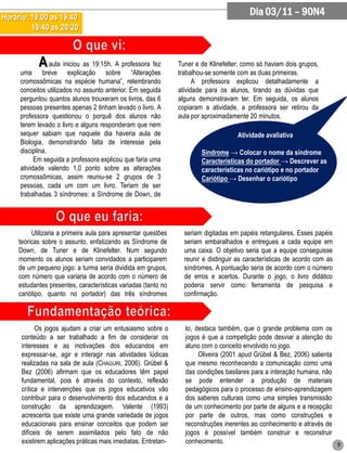 Horário: 19:00 as 19:40
                                                                                          Dia 03/11 – 90N4
         19:40 as 20:20



            A aula iniciou as 19:15h. A professora fez          Tuner e de Klinefelter; como só haviam dois grupos,
     uma breve explicação sobre “Alterações                     trabalhou-se somente com as duas primeiras.
     cromossômicas na espécie humana”, relembrando                    A professora explicou detalhadamente a
     conceitos utilizados no assunto anterior. Em seguida       atividade para os alunos, tirando as dúvidas que
     perguntou quantos alunos trouxeram os livros, das 6        alguns demonstravam ter. Em seguida, os alunos
     pessoas presentes apenas 2 tinham levado o livro. A        copiaram a atividade, a professora ser retirou da
     professora questionou o porquê dos alunos não              aula por aproximadamente 20 minutos.
     terem levado o livro e alguns responderam que nem
     sequer sabiam que naquele dia haveria aula de                                   Atividade avaliativa
     Biologia, demonstrando falta de interesse pela
     disciplina.                                                        Síndrome → Colocar o nome da síndrome
           Em seguida a professora explicou que faria uma               Características do portador → Descrever as
     atividade valendo 1,0 ponto sobre as alterações                    características no cariótipo e no portador
     cromossômicas, assim reuniu-se 2 grupos de 3                       Cariótipo → Desenhar o cariótipo
     pessoas, cada um com um livro. Teriam de ser
     trabalhadas 3 síndromes: a Síndrome de Down, de




          Utilizaria a primeira aula para apresentar questões     seriam digitadas em papéis retangulares. Esses papéis
     teóricas sobre o assunto, enfatizando as Síndrome de         seriam embaralhados e entregues a cada equipe em
     Down, de Tuner e de Klinefelter. Num segundo                 uma caixa. O objetivo seria que a equipe conseguisse
     momento os alunos seriam convidados a participarem           reunir e distinguir as características de acordo com as
     de um pequeno jogo: a turma seria dividida em grupos,        síndromes. A pontuação seria de acordo com o número
     com número que variaria de acordo com o número de            de erros e acertos. Durante o jogo, o livro didático
     estudantes presentes, características variadas (tanto no     poderia servir como ferramenta de pesquisa e
     cariótipo, quanto no portador) das três síndromes            confirmação.



            Os jogos ajudam a criar um entusiasmo sobre o         to, destaca também, que o grande problema com os
      conteúdo a ser trabalhado a fim de considerar os            jogos é que a competição pode desviar a atenção do
      interesses e as motivações dos educandos em                 aluno com o conceito envolvido no jogo.
      expressar-se, agir e interagir nas atividades lúdicas            Oliveira (2001 apud Grübel & Bez, 2006) salienta
      realizadas na sala de aula (CHAGURI, 2006). Grübel &        que mesmo reconhecendo a comunicação como uma
      Bez (2006) afirmam que os educadores têm papel              das condições basilares para a interação humana, não
      fundamental, pois é através do contexto, reflexão           se pode entender a produção de materiais
      crítica e intervenções que os jogos educativos vão          pedagógicos para o processo de ensino-aprendizagem
      contribuir para o desenvolvimento dos educandos e a         dos saberes culturais como uma simples transmissão
      construção da aprendizagem. Valente (1993)                  de um conhecimento por parte de alguns e a recepção
      acrescenta que existe uma grande variedade de jogos         por parte de outros, mas como construções e
      educacionais para ensinar conceitos que podem ser           reconstruções inerentes ao conhecimento e através de
      difíceis de serem assimilados pelo fato de não              jogos é possível também construir e reconstruir
      existirem aplicações práticas mais imediatas. Entretan-     conhecimento.                                         9
 
