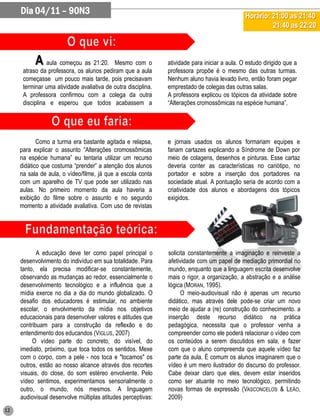 Dia 04/11 – 90N3                                                                          Horário: 21:00 as 21:40
                                                                                                        21:40 as 22:20



           A aula começou as 21:20.        Mesmo com o         atividade para iniciar a aula. O estudo dirigido que a
      atraso da professora, os alunos pediram que a aula       professora propõe é o mesmo das outras turmas.
      começasse um pouco mais tarde, pois precisavam           Nenhum aluno havia levado livro, então foram pegar
      terminar uma atividade avaliativa de outra disciplina.   emprestado de colegas das outras salas.
      A professora confirmou com a colega da outra             A professora explicou os tópicos da atividade sobre
      disciplina e esperou que todos acabassem a               “Alterações cromossômicas na espécie humana”.




            Como a turma era bastante agitada e relapsa,       e jornais usados os alunos formariam equipes e
     para explicar o assunto “Alterações cromossômicas         fariam cartazes explicando a Síndrome de Down por
     na espécie humana” eu tentaria utilizar um recurso        meio de colagens, desenhos e pinturas. Esse cartaz
     didático que costuma “prender” a atenção dos alunos       deveria conter as características no cariótipo, no
     na sala de aula, o vídeo/filme, já que a escola conta     portador e sobre a inserção dos portadores na
     com um aparelho de TV que pode ser utilizado nas          sociedade atual. A pontuação seria de acordo com a
     aulas. No primeiro momento da aula haveria a              criatividade dos alunos e abordagens dos tópicos
     exibição do filme sobre o assunto e no segundo            exigidos.
     momento a atividade avaliativa. Com uso de revistas




            A educação deve ter como papel principal o         solicita constantemente a imaginação e reinveste a
     desenvolvimento do indivíduo em sua totalidade. Para      afetividade com um papel de mediação primordial no
     tanto, ela precisa modificar-se constantemente,           mundo, enquanto que a linguagem escrita desenvolve
     observando as mudanças ao redor, essencialmente o         mais o rigor, a organização, a abstração e a análise
     desenvolvimento tecnológico e a influência que a          lógica (MORAN, 1995).
     mídia exerce no dia a dia do mundo globalizado. O               O meio-audiovisual não é apenas um recurso
     desafio dos educadores é estimular, no ambiente           didático, mas através dele pode-se criar um novo
     escolar, o envolvimento da mídia nos objetivos            meio de ajudar a (re) construção do conhecimento. a
     educacionais para desenvolver valores e atitudes que      inserção deste recurso didático na prática
     contribuam para a construção da reflexão e do             pedagógica, necessita que o professor venha a
     entendimento dos educandos (VIGLUS, 2007)                 compreender como ele poderá relacionar o vídeo com
          O vídeo parte do concreto, do visível, do            os conteúdos a serem discutidos em sala, e fazer
     imediato, próximo, que toca todos os sentidos. Mexe       com que o aluno compreenda que aquele vídeo faz
     com o corpo, com a pele - nos toca e "tocamos" os         parte da aula. É comum os alunos imaginarem que o
     outros, estão ao nosso alcance através dos recortes       vídeo é um mero ilustrador do discurso do professor.
     visuais, do close, do som estéreo envolvente. Pelo        Cabe deixar claro que eles, devem estar inseridos
     vídeo sentimos, experimentamos sensorialmente o           como ser atuante no meio tecnológico, permitindo
     outro, o mundo, nós mesmos. A linguagem                   novas formas de expressão (VASCONCELOS & LEÃO,
     audiovisual desenvolve múltiplas atitudes perceptivas:    2009)
12
 
