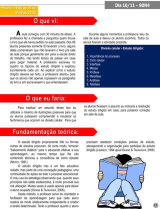 Horário: 19:00 as 19:40
                                                                                         Dia 10/11 – 90N4
         19:40 as 20:20




           A aula começou com 30 minutos de atraso. A                Durante alguns momentos a professora saiu da
      professora fez a chamada e perguntou quem trouxe          sala de aula e deixou os alunos sozinhos. Todos os
      o livro que ela havia pedido na aula passada. Dos 08      alunos fizeram a atividade proposta.
      alunos presentes somente 03 levaram o livro, alguns
                                                                             Divisão celular - Estudo dirigido:
      deles comentaram que não levavam o livro pra sala
      de aula porque geralmente iam para a escola direto
                                                                  1. Importância do processo
      do trabalho, não tendo tempo de passar em casa
                                                                  2. Ciclo celular
      para pegar material. A professora escreveu no
                                                                  3. Interfase
      quadro os tópicos do estudo dirigido e explicou
                                                                  4. Mitose
      sucintamente cada um. Ao explicar como o estudo
                                                                  5. Prófase
      dirigido deveria ser feito, a professora atentou para
                                                                  6. Metáfase
      que os alunos não apenas copiassem os parágrafos
                                                                  7. Anáfase
      do livro e sim escrevessem o que entendessem.
                                                                  8. Telófase




              Para explicar um assunto desse tipo eu            os alunos fixassem o assunto eu indicaria a resolução
                                                                do estudo dirigido em casa, para posterior correção
      utilizaria o máximo de ilustrações possíveis para que
                                                                em sala de aula.
      os alunos pudessem compreender e visualizar os
      fenômenos que ocorrem na divisão celular. Para que




              O estudo dirigido propriamente dito ou formas       precisam obedecer condições prévias de estudo,
      outras de estudos procuram, de certa modo, fornecer         planejamento e organização para participar do estudo
      "balizamento didático" para o educando efetivar a sua       dirigido (LIBÂNEO, 1994 apud OKANE & TAKAHASHI, 2006)
      aprendizagem, ao mesmo tempo que lhe vão
      conferindo técnicas e consciência de como estudar
      (NÉRICI, 1981).
              O estudo dirigido não é um fato educativo
      isolado, mas parte de uma concepção pedagógica, uma
      continuidade de ações de todo o processo educacional.
      O mau uso da estratégia observando que, quando seus
      princípios não estão esclarecidos, é muito provável sua
      má utilização. Muitas vezes é usado apenas para deixar
      o aluno ocupado (OKANE & TAKAHASHI, 2006).
              Neste método, o professor serve de orientador e
      facilitador da aprendizagem para que cada aluno
      resolva de modo relativamente independente e criador
      a tarefa determinada. Tanto o professor quanto o aluno                                                            13
 