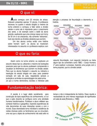Dia 11/11 – 90N1                                                                       Horário: 19:00 as 19:40
                                                                                                     19:40 as 20:20




           A   aula começou com 25 minutos de atraso.            atenção o processo de fecundação e desmentiu a
       Estavam presentes apenas 10 alunos. A professora          história.
       escreveu no quadro o estudo dirigido (o mesmo da
       turma anterior) e começou a falar sobre a divisão
       celular e como ela é importante para o crescimento
       dos seres, e dá exemplo sobre o bebê da aluna
       grávida, explicando que uma criança nasce com torno
       de 50 cm e vai crescendo, não somente “esticando”,
       tudo isso devido as divisões celulares que ocorrem.
              Um dos alunos contou então uma história
       sobre homem “parir”, os alunos se mostraram
       interessados no assunto e a professora explicou com




            Assim como na turma anterior, eu explicaria um       assunto fecundação, num segundo momento eu traria
                                                                 algum tipo de comentário como “BBC – Corpo Humano
     assunto desse tipo eu utilizando o máximo de ilustrações
                                                                 2” para explicar o processo, fazendo uma junção com o
     possíveis para que os alunos pudessem compreender e
                                                                 tema proposto, que é a divisão celular.
     visualizar os fenômenos que ocorrem na divisão celular.
     Para que os alunos fixassem o assunto eu indicaria a
     resolução do estudo dirigido em casa, para posterior
     correção em sala de aula, respeitando sempre a
     evolução e os limites na aprendizagem de cada turma.
     Já que a turma demonstrou dúvidas e interesse pelo




           A escola é o lugar eleito socialmente para            tempo e não é independente da história. Disso resulta a
     construção de tipos específicos de conhecimento, e é aí     necessidade de uma intensa negociação de significados
     que a ação docente se configura como uma atividade          em sala de aula (ROMANELLI, 1996)
     humana transformadora. Professor e aluno refletem seu
     contexto histórico e geográfico, trazendo experiências de
     vida decorrentes de suas interações sociais e com o
     mundo. Essa diversidade torna inevitável a existência de
     visões diversas sobre os fenômenos que os circundam,
     uma vez que o objeto de conhecimento não está solto no



14
 
