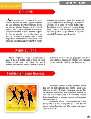 Dia 11/11 – 90N2
Horário: 20:20 as 21:00




        A   aula começou com 05 minutos de atraso.              necessário ler o capítulo todo do livro, apenas os
     Estavam presentes 18 alunos. A professora notou            tópicos que estavam no estudo dirigido. A professora
     que tinha uma aluna que não era da turma e pediu           comentou que a célula ovo não se divide porque
     que ela se retirasse. Começou a correção do                “Deus bate a varinha” mas sim por causa da divisão
     exercício sobre “Características dos cromossomos”,         celular, salientou que não nega a existência de
     poucos alunos tinham resolvido e tinham vergonha           Deus, mas que toda vez que comenta de Deus em
     de dizer as respostas em voz alta. Assim que               aulas de Biologia acaba gerando conflito.
     terminou a correção a professora iniciou o estudo
     dirigido sobre divisão celular (o mesmo das turmas
     anteriores) e explicou que para respondê-lo não era




         Após a correção do exercício eu explicaria para os          pediria que eles dividissem em grupos para produzirem
     alunos o que é a divisão celular e como ela ocorre,             uma espécie de maquete com materiais como massa de
     destacando cada uma das etapas. No segundo                      modelar, macarrão, barbante, cola, lápis de cor etc.
     momento, para chamar a atenção e motivar os alunos eu




                                                                    A auto-estima influencia muito no rendimento escolar,
                                                           pois, sem ela, pode acontecer que, mesmo o aluno sendo
                                                           inteligente, encontre dificuldades na hora de aprender. Eles
                                                           não se sentem atraídos pela escola, perdem o interesse e a
                                                           motivação muito facilmente, não se dedicam como deveriam
                                                           às tarefas escolares e se preocupam com os sentimentos que
                                                           afetam a si mesmos.
                                                                    No ambiente escolar a auto-estima impede o bom
                                                           desempenho, e o mau desempenho leva à falta de auto-
                                                           estima, por isso, fica muito mais difícil resgatar seus valores
                                                           (CORSI et al., 2004).



                                                                                                                             15
 