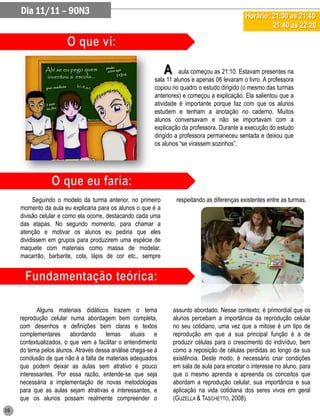 Dia 11/11 – 90N3                                                                          Horário: 21:00 as 21:40
                                                                                                        21:40 as 22:20




                                                              A     aula começou as 21:10. Estavam presentes na
                                                         sala 11 alunos e apenas 06 levaram o livro. A professora
                                                         copiou no quadro o estudo dirigido (o mesmo das turmas
                                                         anteriores) e começou a explicação. Ela salientou que a
                                                         atividade é importante porque faz com que os alunos
                                                         estudem e tenham a anotação no caderno. Muitos
                                                         alunos conversavam e não se importavam com a
                                                         explicação da professora. Durante a execução do estudo
                                                         dirigido a professora permaneceu sentada e deixou que
                                                         os alunos “se virassem sozinhos”.




          Seguindo o modelo da turma anterior, no primeiro         respeitando as diferenças existentes entre as turmas.
     momento da aula eu explicaria para os alunos o que é a
     divisão celular e como ela ocorre, destacando cada uma
     das etapas. No segundo momento, para chamar a
     atenção e motivar os alunos eu pediria que eles
     dividissem em grupos para produzirem uma espécie de
     maquete com materiais como massa de modelar,
     macarrão, barbante, cola, lápis de cor etc., sempre




            Alguns materiais didáticos trazem o tema              assunto abordado. Nesse contexto, é primordial que os
     reprodução celular numa abordagem bem completa,              alunos percebam a importância da reprodução celular
     com desenhos e definições bem claras e textos                no seu cotidiano, uma vez que a mitose é um tipo de
     complementares abordando temas atuais e                      reprodução em que a sua principal função é a de
     contextualizados, o que vem a facilitar o entendimento       produzir células para o crescimento do indivíduo, bem
     do tema pelos alunos. Através dessa análise chega-se à       como a reposição de células perdidas ao longo da sua
     conclusão de que não é a falta de materiais adequados        existência. Deste modo, é necessário criar condições
     que podem deixar as aulas sem atrativo e pouco               em sala de aula para encetar o interesse no aluno, para
     interessantes. Por essa razão, entende-se que seja           que o mesmo aprenda e apreenda os conceitos que
     necessária a implementação de novas metodologias             abordam a reprodução celular, sua importância e sua
     para que as aulas sejam atrativas e interessantes, e         aplicação na vida cotidiana dos seres vivos em geral
     que os alunos possam realmente compreender o                 (GUZELLA & TASCHETTO, 2008).
16
 