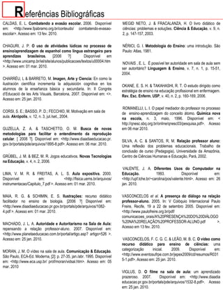 R eferências Bibliográficas
CALDAS, E. L. Combatendo a evasão escolar. 2006. Disponível              MEGID NETO, J. & FRACALANZA, H. O livro didático de
em: <http://www.fpabramo.org.br/conteudo/ combatendo-evasao-             ciências: problemas e soluções. Ciência & Educação, v. 9, n.
escolar>. Acesso em: 13 fev. 2010.                                       2, p. 147-157, 2003.

CHAGURI, J. P. O uso de atividades lúdicas no processo de                NÉRICI, G. I. Metodologia do Ensino: uma introdução. São
ensino/aprendizagem de espanhol como língua estrangeira para             Paulo: Atlas, 1981.
aprendizes     brasileiros.      [2006    ?]         Disponível   em
<http://www.unicamp.br/iel/site/alunos/publicacoes/textos/u00004.htm     NOVAIS , E. L. É possível ter autoridade em sala de aula sem
>. Acesso em: 01 mar. 2010.                                              ser autoritário? Linguagem & Ensino, v. 7, n. 1, p. 15-51,
                                                                         2004.
CHARRÉU, L & BARRETO, M. Imagen, Arte y Ciencia: En como la
ilustración científica incrementa la adquisición cognitiva en los        OKANE, E. S. H. & TAKAHASHI, R. T. O estudo dirigido como
alumnos de la enseñanza básica y secundaria. In: II Congrés              estratégia de ensino na educação profissional em enfermagem.
d’Educació de les Arts Visuals, Barcelona, 2007. Disponível em: <>.      Rev. Esc. Enferm. USP, v. 40, n. 2, p. 160-169, 2006.
Acesso em: 25 jan. 2010.

                                                                         ROMANELLI, L. I. O papel mediador do professor no processo
CORSI, S. E.; BASSO, P. D.; FECCHIO, M. Motivação em sala de             de ensino-aprendizagem do conceito átomo. Química nova
aula. Akrópolis, v. 12, n. 3, jul./set., 2004.                           na escola, n. 3, maio, 1996. Disponível em: <
                                                                         http://qnesc.sbq.org.br/online/qnesc03/pesquisa.pdf>. Acesso
GUZELLA, Z. A. & TASCHETTO, O. M. Busca de novas                         em 06 mar 2010.
metodologias para facilitar o entendimento da reprodução
celular. [ 2008 ?]. Disponível em: <http://www.diaadiaeducacao.pr.       SILVA, A. C. & SANTOS, R, M. Relação professor aluno:
gov.br/portals/pde/arquivos/1895-8.pdf>. Acesso em: 06 mar. 2010.        Uma reflexão dos problemas educacionais. Trabalho de
                                                                         conclusão de curso (Pedagogia), Universidade da Amazônia,
GRÜBEL, J. M. & BEZ, M. R. Jogos educativos. Novas Tecnologias           Centro de Ciências Humanas e Educação, Pará, 2002.
na Educação, v. 4, n. 2, 2006.
                                                                          VALENTE, J. A. Diferentes Usos do Computador na
LIMA, V. M. R. & FREITAS, A. L. S. Aula expositiva. 2000.                Educação.              1993.            Disponível         em:
Disponível            em:             <http://fisica.uems.br/arquivos/   <http://upf.tche.br/~carolina/pos/valente.html>. Acesso em: 26
instrumentacao/Capitulo_7.pdf >. Acesso em: 01 mar. 2010.                jan. 2010.

MAIA, R. G. & SCHIMIN, E. S. Ilustrações: recurso didático               VASCONCELOS et al. A presença do diálogo na relação
facilitador no ensino de biologia. [2006 ?] Disponível em:               professor-aluno. 2005. In: V Colóquio Internacional Paulo
<http://www.diaadiaeducacao.pr.gov.br/portals/pde/arquivos/1082-         Freire, Recife, 19 a 22 de setembro 2005. Disponível em:
4.pdf >. Acesso em: 01 mar. 2010.                                        <http://www.paulofreire.org.br/pdf/
                                                                         comunicacoes_orais/A%20PRESENÇA%20DO%20DIÁLOGO
MACHADO, J. L. A. Autoridade e Autoritarismo na Sala de Aula:            %20NA%20RELAÇÃO%20PROFESSOR-ALUNO.pdf                  >.
repensando a relação professor-aluno. 2007. Disponível em:               Acesso em 13 fev. 2010.
<http://www.planetaeducacao.com.br/portal/artigo.asp? artigo=526 >.
Acesso em: 25 jan. 2010.                                                 VASCONCELOS, F. C. G. C. & LEÃO, M. B. C. O vídeo como
                                                                         recurso didático para ensino de ciências: uma
MORAN, J. M. O vídeo na sala de aula. Comunicação & Educação.            categorização      inicial.    2009.     Disponível    em:
São Paulo, ECA-Ed. Moderna, [2]: p. 27-35, jan./abr. 1995. Disponível    <http://www.eventosufrpe.com.br/jepex2009/cd/resumos/R031
em: <http://www.eca.usp.br/ prof/moran/vidsal.htm>. Acesso em: 05        5-1.pdf>. Acesso em: 25 jan. 2010.
mar. 2010
                                                                         VIGLUS, D. O filme na sala de aula: um aprendizado
                                                                         prazeroso. 2007.       Disponível em: <http://www.diaadia
                                                                         educacao.pr.gov.br/portals/pde/arquivos/1532-8.pdf>. Acesso
                                                                         em: 25 jan. 2010.
 
