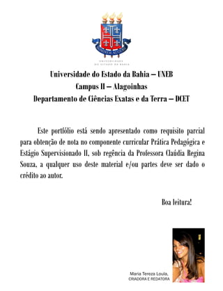 Universidade do Estado da Bahia – UNEB
                 Campus II – Alagoinhas
    Departamento de Ciências Exatas e da Terra – DCET


       Este portfólio está sendo apresentado como requisito parcial
para obtenção de nota no componente curricular Prática Pedagógica e
Estágio Supervisionado II, sob regência da Professora Claúdia Regina
Souza, a qualquer uso deste material e/ou partes deve ser dado o
crédito ao autor.

                                                       Boa leitura!




                                        Maria Tereza Loula,
                                       CRIADORA E REDATORA
 