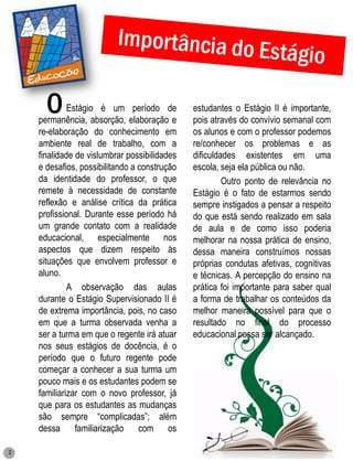 O      Estágio é um período de
    permanência, absorção, elaboração e
                                              estudantes o Estágio II é importante,
                                              pois através do convívio semanal com
    re-elaboração do conhecimento em          os alunos e com o professor podemos
    ambiente real de trabalho, com a          re/conhecer os problemas e as
    finalidade de vislumbrar possibilidades   dificuldades existentes em uma
    e desafios, possibilitando a construção   escola, seja ela pública ou não.
    da identidade do professor, o que                  Outro ponto de relevância no
    remete à necessidade de constante         Estágio é o fato de estarmos sendo
    reflexão e análise crítica da prática     sempre instigados a pensar a respeito
    profissional. Durante esse período há     do que está sendo realizado em sala
    um grande contato com a realidade         de aula e de como isso poderia
    educacional, especialmente nos            melhorar na nossa prática de ensino,
    aspectos que dizem respeito às            dessa maneira construímos nossas
    situações que envolvem professor e        próprias condutas afetivas, cognitivas
    aluno.                                    e técnicas. A percepção do ensino na
             A observação das aulas           prática foi importante para saber qual
    durante o Estágio Supervisionado II é     a forma de trabalhar os conteúdos da
    de extrema importância, pois, no caso     melhor maneira possível para que o
    em que a turma observada venha a          resultado no final do processo
    ser a turma em que o regente irá atuar    educacional possa ser alcançado.
    nos seus estágios de docência, é o
    período que o futuro regente pode
    começar a conhecer a sua turma um
    pouco mais e os estudantes podem se
    familiarizar com o novo professor, já
    que para os estudantes as mudanças
    são sempre “complicadas”; além
    dessa familiarização com os

2
 
