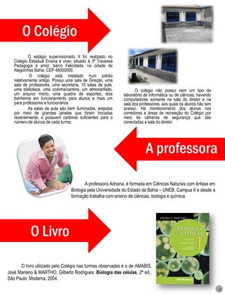O Colégio
           O estágio supervisionado II foi realizado no
   Colégio Estadual Ensina é viver, situado à 3ª Travessa
   Pedagogia é amor, bairro Felicidade, na cidade de
   Alagoinhas Bahia, CEP 48000000.
            O colégio está instalado num prédio
   relativamente antigo. Possui uma sala de Direção, uma
   sala de professores, uma secretaria, 10 salas de aula,
   uma biblioteca, uma cozinha/cantina, um almoxarifado,          O colégio não possui nem um tipo de
   um arquivo morto, uma quadra de esportes, dois           laboratório de informática ou de ciências, havendo
   banheiros em funcionamento para alunos e mais um         computadores somente na sala do diretor e na
   para professores e funcionários.                         sala dos professores, aos quais os alunos não tem
           As salas de aula são bem iluminadas, arejadas    acesso. Há monitoramento dos alunos nos
   por meio de grandes janelas que foram trocadas           corredores e áreas de recreação do Colégio por
   recentemente, e possuem carteiras suficientes para o     meio de câmeras de segurança que são
   número de alunos de cada turma.                          conectadas a sala do diretor.




                                                                        A professora

                                          A professora Adriana, é formada em Ciências Naturais com ênfase em
                                  Biologia pela Universidade do Estado da Bahia – UNEB, Campus II e desde a
                                  formação trabalha com ensino de ciências, biologia e química.




            O Livro

      O livro utilizado pelo Colégio nas turmas observadas é o de AMABIS,
José Mariano & MARTHO, Gilberto Rodrigues. Biologia das células, 2ª ed.,
São Paulo: Moderna, 2004.

                                                                                                                 3
 