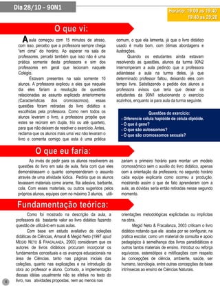 Dia 28/10 – 90N1                                                                        Horário: 19:00 as 19:40
                                                                                                     19:40 as 20:20



       A    aula começou com 15 minutos de atraso,             comum, o que ela lamenta, já que o livro didático
     com isso, percebo que a professora sempre chega           usado é muito bom, com ótimas abordagens e
     “em cima” do horário. Ao esperar na sala de               ilustrações.
     professores, percebi também que isso não é uma                   Quando os estudantes ainda estavam
     prática somente desta professora e sim dos                resolvendo as questões, alunos da turma 90N2
     professores em geral que lecionam naquele                 interromperam a aula pedindo que a professora
     Colégio.                                                  adiantasse a aula na turma deles, já que
            Estavam presentes na sala somente 10               determinado professor faltou, deixando eles com
     alunos. A professora explicou a eles que naquele          tempo livre. Satisfazendo o pedido dos alunos a
     dia eles fariam a resolução de questões                   professora avisou que teria que deixar os
     relacionadas ao assunto explicado anteriormente           estudantes da 90N1 solucionando o exercício
     (Características dos cromossomos), essas                  sozinhos, enquanto ia para aula da turma seguinte.
     questões foram retiradas do livro didático e                                           -
     escolhidas pela professora. Como nem todos os                               Questões do exercício:
     alunos levaram o livro, a professora propõe que             - Diferencie célula haplóide de célula diplóide.
     estes se reúnam em dupla, trio ou até quarteto,             - O que é gene?
     para que não deixem de resolver o exercício. Antes,         - O que são autossomos?
     reclama que os alunos mais uma vez não levaram o            - O que são cromossomos sexuais?
     livro e comenta comigo que esta é uma prática



            Ao invés de pedir para os alunos resolverem as       zariam o primeiro horário para montar um modelo
     questões do livro em sala de aula, faria com que eles       cromossômico sem o auxilio do livro didático, apenas
     demonstrassem o quanto compreenderam o assunto              com a orientação da professora; no segundo horário
     através de uma atividade lúdica. Pediria que os alunos      cada equipe explicaria como ocorreu a produção,
     levassem materiais como arame, fita adesiva, barbante,      mostrando assim o que de fato aprenderam com a
     cola. Com esses materiais, ou outros sugeridos pelos        aula, as dúvidas seria então retiradas nesse segundo
     próprios alunos, equipes com no máximo 3 alunos, utili-     momento.



            Como foi mostrado na descrição da aula, a            orientações metodológicas explicitadas ou implícitas
    professora dá bastante valor ao livro didático fazendo       na obra.
    questão de utilizá-lo em suas aulas.                                Megid Neto & Fracalanza, 2003 criticam o livro
            Com base em estudo avaliativo de coleções            didático notando que ele acaba por se configurar, na
    didáticas de Ciências, Amaral & Megid Neto (1997 apud        prática escolar, como um material de consulta e apoio
    MEGID NETO & FRACALANZA, 2003) consideram que os             pedagógico à semelhança dos livros paradidáticos e
    autores de livros didáticos procuram incorporar os           outros tantos materiais de ensino. Introduz ou reforça
    fundamentos conceituais e os avanços educacionais na         equívocos, estereótipos e mitificações com respeito
    área de Ciências, tanto nas páginas iniciais das             às concepções de ciência, ambiente, saúde, ser
    coleções, quanto nas explicações e na introdução da          humano, tecnologia, entre outras concepções de base
    obra ao professor e aluno. Contudo, a implementação          intrínsecas ao ensino de Ciências Naturais.
    dessas idéias usualmente não se efetiva no texto do
6   livro, nas atividades propostas, nem ao menos nas
 