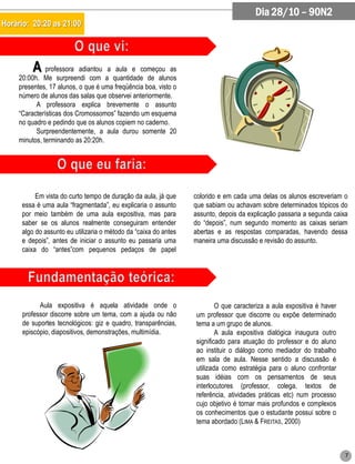 Dia 28/10 – 90N2
Horário: 20:20 as 21:00




          A professora     adiantou a aula e começou as
     20:00h. Me surpreendi com a quantidade de alunos
     presentes, 17 alunos, o que é uma freqüência boa, visto o
     número de alunos das salas que observei anteriormente.
           A professora explica brevemente o assunto
     “Características dos Cromossomos” fazendo um esquema
     no quadro e pedindo que os alunos copiem no caderno.
           Surpreendentemente, a aula durou somente 20
     minutos, terminando as 20:20h.




           Em vista do curto tempo de duração da aula, já que     colorido e em cada uma delas os alunos escreveriam o
      essa é uma aula “fragmentada”, eu explicaria o assunto      que sabiam ou achavam sobre determinados tópicos do
      por meio também de uma aula expositiva, mas para            assunto, depois da explicação passaria a segunda caixa
      saber se os alunos realmente conseguiram entender           do “depois”, num segundo momento as caixas seriam
      algo do assunto eu utilizaria o método da “caixa do antes   abertas e as respostas comparadas, havendo dessa
      e depois”, antes de iniciar o assunto eu passaria uma       maneira uma discussão e revisão do assunto.
      caixa do “antes”com pequenos pedaços de papel




            Aula expositiva é aquela atividade onde o                     O que caracteriza a aula expositiva é haver
      professor discorre sobre um tema, com a ajuda ou não        um professor que discorre ou expõe determinado
      de suportes tecnológicos: giz e quadro, transparências,     tema a um grupo de alunos.
      episcópio, diapositivos, demonstrações, multimídia.                 A aula expositiva dialógica inaugura outro
                                                                  significado para atuação do professor e do aluno
                                                                  ao instituir o diálogo como mediador do trabalho
                                                                  em sala de aula. Nesse sentido a discussão é
                                                                  utilizada como estratégia para o aluno confrontar
                                                                  suas idéias com os pensamentos de seus
                                                                  interlocutores (professor, colega, textos de
                                                                  referência, atividades práticas etc) num processo
                                                                  cujo objetivo é tornar mais profundos e complexos
                                                                  os conhecimentos que o estudante possui sobre o
                                                                  tema abordado (LIMA & FREITAS, 2000)



                                                                                                                        7
 