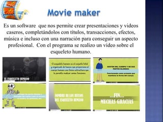 Es un software que nos permite crear presentaciones y videos
caseros, completándolos con títulos, transacciones, efectos,
música e incluso con una narración para conseguir un aspecto
profesional. Con el programa se realizo un video sobre el
esqueleto humano.
 
