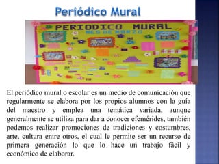 El periódico mural o escolar es un medio de comunicación que
regularmente se elabora por los propios alumnos con la guía
del maestro y emplea una temática variada, aunque
generalmente se utiliza para dar a conocer efemérides, también
podemos realizar promociones de tradiciones y costumbres,
arte, cultura entre otros, el cual le permite ser un recurso de
primera generación lo que lo hace un trabajo fácil y
económico de elaborar.
 