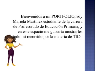 Bienvenidos a mi PORTFOLIO, soy
Mariela Martínez estudiante de la carrera
de Profesorado de Educación Primaria, y
en este espacio me gustaría mostrarles
todo mi recorrido por la materia de TICs.
 