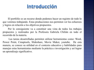 El portfolio es un recurso donde podemos hacer un registro de todo lo
que venimos trabajando. Estas producciones nos permiten ver los esfuerzos
y logros en relación a los objetivos propuestos.
Por lo consiguiente va a constituir una vista de todos los trabajos
propuestos y realizados por la Profesora Gabriela Chilián en todo el
recorrido de la materia.
Las tareas desarrolladas permiten utilizar herramientas como: Word,
Power Point, Cmaptools, Slideshare, Movie Maker, youtube. De esta
manera, se conoce su utilidad en el contexto educativo y habilidades para
manejar estas herramientas mediante la práctica e investigación y así lograr
un aprendizaje significativo.
 