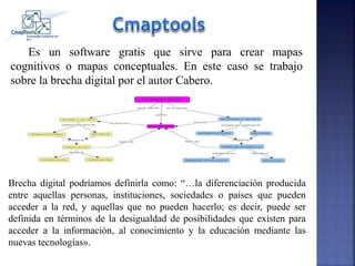 Es un software gratis que sirve para crear mapas
cognitivos o mapas conceptuales. En este caso se trabajo
sobre la brecha digital por el autor Cabero.
Brecha digital podríamos definirla como: “…la diferenciación producida
entre aquellas personas, instituciones, sociedades o países que pueden
acceder a la red, y aquellas que no pueden hacerlo; es decir, puede ser
definida en términos de la desigualdad de posibilidades que existen para
acceder a la información, al conocimiento y la educación mediante las
nuevas tecnologías».
 