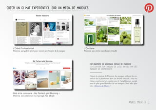 L’Oréal Professionnel
Pinterest, une galerie d’art pour revenir sur l’histoire de la marque
L’Occitane
Pinterest, une vitrine marchande virtuelle
Güd et le concours « My Perfect güd Morning »
Pinterest, une connivence via le partage d’un lifestyle
CrEer un CLIMAT EXPERIENTIEL SUR UN MEDIA DE MARQUES
Anais Martin 3
exploratrice de nouveaux medias de marques
L’utilisation d’un tableau de liege virtuel par des
marques de cosmetiques
Depuis la création de Pinterest, les marques utilisent les res-
sources de la plateforme dans un double objectif : créer un
climat expérientiel et prendre part à l’amplification sociale
pour le plus grand bénéfice de ces marques. Pour aller plus
loin : Mémoire de Master 1
 