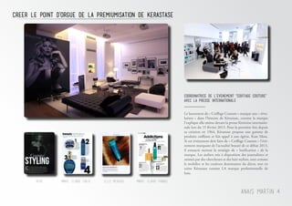Marie-Claire FranceReve Marie-Claire Italie Elle Mexique
creer le point d’orgue de la premiumisation de kerastase
Anais Martin 4
COORDINAtrice DE L’EVENEMENT "COIFFAGE COUTURe"
AVEC LA PRESSE INTERNATIONALE
Le lancement de « Coiffage Couture » marque une « révo-
lution » dans l’histoire de Kérastase, comme la marque
l’explique elle-même devant la presse féminine internatio-
nale lors du 15 février 2013. Pour la première fois depuis
sa création en 1964, Kérastase propose une gamme de
produits coiffants et fait appel à une égérie, Kate Moss.
Si cet événement doit faire de « Coiffage Couture » l’évé-
nement marquant de l’actualité beauté de ce début 2013,
il consacre surtout la stratégie de « luxification » de la
marque. Les ateliers mis à disposition des journalistes et
animés par des chercheurs et des hair stylists, tout comme
le mobilier et les couleurs dominantes du décor, met en
scène Kérastase comme LA marque professionnelle de
luxe.
 