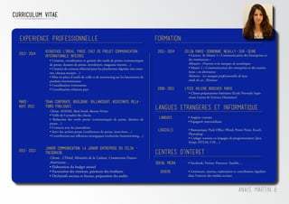 Anais Martin 8
Curriculum Vitae
Formation
• Création, coordination et gestion des outils de presse (communiqués
de presse, dossiers de presse, newsletters, magazine interne…)
• Création de contenu éditorial pour les plateformes digitales (site inter-
net, réseaux sociaux…)
• Mise en place d’outils de veille et de monitoring sur les lancements de
produits internationaux
• Coordination événements
• Coordination relations pays
2013-2014
KERASTASE L’OREAL, Paris, Chef de projet Communication
Internationale INTEGREE
Clients: ADEME, Reed Smith, Bureau Veritas
• Veille de l’actualité des clients
• Rédaction des outils presse (communiqués de presse, dossiers de
presse…)
• Contacts avec les journalistes
• Suivi des actions presse (conférences de presse, interviews…)
• Contribution aux réflexions stratégiques (recherche, brainstorming…)
Mars-
Aout 2012
TBWA CORPORATE, Boulogne-Billancourt, Assistante Rela-
tions Publiques
Clients : L’Oréal, Ministère de la Culture, Commission Franco-
Américaine…
• Elaboration du budget annuel
• Facturation des missions, paiement des étudiants
• Déclaratifs sociaux et fiscaux, préparation des audits
2012-2013
JUNIOR COMMUNICATION, la Junior Entreprise du CELSA -
TrEsoriEre
Experience professionnelle
LANGUES ETRANGERES ET INFORMATIQUE
• Anglais: courant
• Espagnol: intermédiaire
Langues
• Bureautique: Pack Office (Word, Power Point, Excel),
Photoshop
• Codage: notions en langages de programmation (Java
Script, HTLM, CSS…)
Logiciels
Centres d’interet
Social Media • Facebook, Twitter, Pinterest, Tumblr, ...
Divers • Littérature, cinéma, exploration et contribution régulière
dans l’univers des médias sociaux
• Licence & Master 1 « Communication des Entreprises et
des institutions »
Mémoire : Pinterest et les marques de cosmétiques
• Master 2 « Communication des entreprises et des institu-
tions » en alternance
Mémoire : Les marques professionnelles de luxe, 		
étude de cas : Kérastase
2011-2014 CELSA Paris-Sorbonne, Neuilly-sur-Seine
• Classes préparatoires littéraires (Ecole Normale Supé-
rieure Lettres & Sciences Humaines)	
2008-2011 LYCEE HELENE BOUCHER, PARIS
 