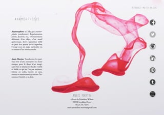 Anamorphosis
Anamorphose: n.f. (du grec anamor-
phoûn, transformer). Représentation
peinte, dessinée, etc., volontairement
déformée d’un objet, d’un motif
quelconque, dont l’apparence réelle
ne peut être perçue qu’en regardant
l’image sous un angle particulier ou
au moyen d’un miroir courbe.
Anais Martin: Transformer le maté-
riau brut d’une entreprise ou d’une
marque pour le doter d’un imagi-
naire fort et distinctif. Rendre visible
et lisible ce qui ne l’est pas toujours.
Mettre en ordre, mettre en sens,
mettre en mouvement et susciter l’at-
tention, l’intérêt et le désir.
AnaIs Martin
Retrouvez-moi en un clic:
63 rue du Président Wilson
92300 Levallois-Perret
06.25.10.74.84
anais.amandine.martin@gmail.com
 