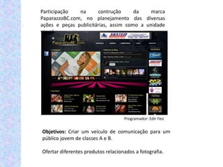 Participação   na      contrução      da    marca
PaparazzoBC.com, no planejamento das diversas
ações e peças publicitárias, assim como a unidade
visual.




                                    Programador: Edir Feo


Objetivos: Criar um veículo de comunicação para um
público jovem de classes A e B.

Ofertar diferentes produtos relacionados a fotografia.
 