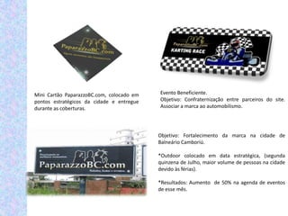Mini Cartão PaparazzoBC.com, colocado em   Evento Beneficiente.
pontos estratégicos da cidade e entregue   Objetivo: Confraternização entre parceiros do site.
durante as coberturas.                     Associar a marca ao automobilismo.




                                           Objetivo: Fortalecimento da marca na cidade de
                                           Balneário Camboriú.

                                           *Outdoor colocado em data estratégica, (segunda
                                           quinzena de Julho, maior volume de pessoas na cidade
                                           devido às férias).

                                           *Resultados: Aumento de 50% na agenda de eventos
                                           de esse mês.
 