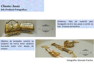 Problema: falta de material para
                                    divulgação on-line das peças a venda na
                                    loja. Empresa de bijuteria.




Objetivo da produção: mostrar os
produtos da marca Anaiz atrativos
buscando assim criar desejo de
compra.




                                              Fotografia: Gonzalo Frachia
 
