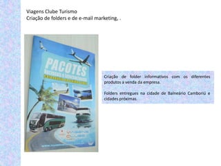 Viagens Clube Turismo
Criação de folders e de e-mail marketing, .




                                   Criação de folder informativos com os diferentes
                                   produtos a venda da empresa.

                                   Folders entregues na cidade de Balneário Camboriú e
                                   cidades próximas.
 