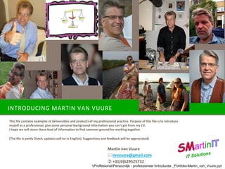 INTRODUCING MARTIN VAN VUURE
This file contains examples of deliverables and products of my professional practice. Purpose of this file is to introduce
myself as a professional, give some personal background information you can’t get from my CV.
I hope we will share these kind of information to find common ground for working together.
(The file is partly Dutch, updates will be in English). Suggestions and feedback will be appreciated)
Martin van Vuure
mvvuure@gmail.com
 +31(0)629525732
ProffesionalPersoonlijk - professioneel Introductie _Portfolio-Martin_van_Vuure.ppt
 
