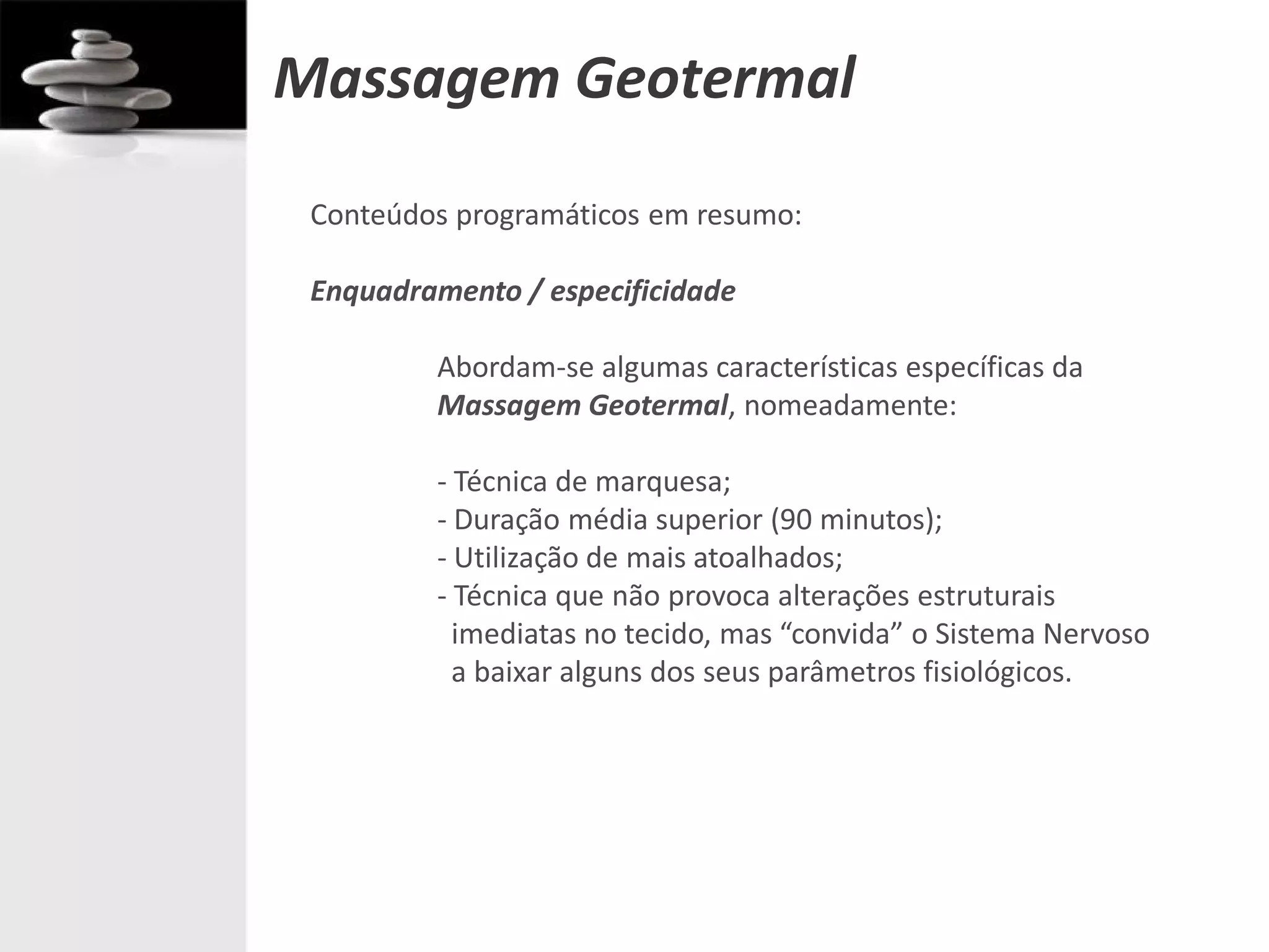 Massagem Geotermal
 Conteúdos programáticos em resumo:

 Enquadramento / especificidade

         Abordam-se algumas características específicas da
         Massagem Geotermal, nomeadamente:

         - Técnica de marquesa;
         - Duração média superior (90 minutos);
         - Utilização de mais atoalhados;
         - Técnica que não provoca alterações estruturais
           imediatas no tecido, mas “convida” o Sistema Nervoso
           a baixar alguns dos seus parâmetros fisiológicos.
 