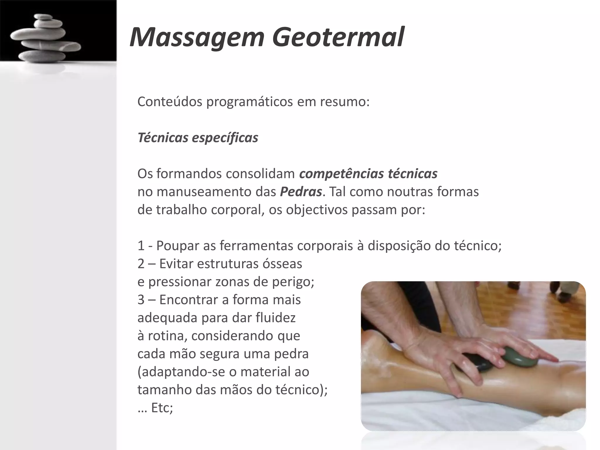Massagem Geotermal
Conteúdos programáticos em resumo:

Técnicas específicas

Os formandos consolidam competências técnicas
no manuseamento das Pedras. Tal como noutras formas
de trabalho corporal, os objectivos passam por:

1 - Poupar as ferramentas corporais à disposição do técnico;
2 – Evitar estruturas ósseas
e pressionar zonas de perigo;
3 – Encontrar a forma mais
adequada para dar fluidez
à rotina, considerando que
cada mão segura uma pedra
(adaptando-se o material ao
tamanho das mãos do técnico);
… Etc;
 