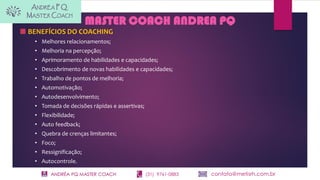 ANDRÉA PQ MASTER COACH (31) 9761-0883 contato@metisrh.com.br
MASTER COACH ANDREA PQ
BENEFÍCIOS DO COACHING
• Melhores relacionamentos;
• Melhoria na percepção;
• Aprimoramento de habilidades e capacidades;
• Descobrimento de novas habilidades e capacidades;
• Trabalho de pontos de melhoria;
• Automotivação;
• Autodesenvolvimento;
• Tomada de decisões rápidas e assertivas;
• Flexibilidade;
• Auto feedback;
• Quebra de crenças limitantes;
• Foco;
• Ressignificação;
• Autocontrole.
 