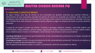 ANDRÉA PQ MASTER COACH (31) 9761-0883 contato@metisrh.com.br
SERVIÇOS
COACHING E LIFESTYLE DESIGN
Há algum tempo, esse tipo de serviço só era contratado por grandes empresas que queriam melhorar o
desempenho de seus executivos, focando em planos de carreira ou sucessão por exemplo. Hoje, vemos uma
divulgação maior do que que é um Processo de Coaching e maior número de profissionais no mercado. Com isso,
este trabalho ficou mais acessível a qualquer pessoa disposta a pagar ou empresa de todos os portes poderem
contratar.
O papel de um Coach é auxiliar seu Cliente / Coachee a perseguir objetivos variados, como lidar melhor com
subordinados, chefes, dinheiro, carreira, tempo, organização, família e relacionamentos, ou até a definir melhor
novos objetivos para o futuro. Um treinador / Coach desses seria útil para você ou sua empresa?
Coaching individual: Encontro de aproximadamente 2h-dia, semanalmente, presencial ou via Skype. Duração de
aproximadamente 3 meses.
Coaching em Grupo: Encontro de aproximadamente 3h-dia, semanalmente, presencial. Turmas de no máximo 20
pessoas. Duração de aproximadamente 3 meses.
Para Programa Empresarial, projeto co-criado e customizado conforme necessidade do cliente.
MASTER COACH ANDREA PQ
 