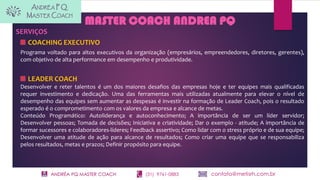 ANDRÉA PQ MASTER COACH (31) 9761-0883 contato@metisrh.com.br
MASTER COACH ANDREA PQ
SERVIÇOS
COACHING EXECUTIVO
Programa voltado para altos executivos da organização (empresários, empreendedores, diretores, gerentes),
com objetivo de alta performance em desempenho e produtividade.
LEADER COACH
Desenvolver e reter talentos é um dos maiores desafios das empresas hoje e ter equipes mais qualificadas
requer investimento e dedicação. Uma das ferramentas mais utilizadas atualmente para elevar o nível de
desempenho das equipes sem aumentar as despesas é investir na formação de Leader Coach, pois o resultado
esperado é o comprometimento com os valores da empresa e alcance de metas.
Conteúdo Programático: Autoliderança e autoconhecimento; A importância de ser um líder servidor;
Desenvolver pessoas; Tomada de decisões; Iniciativa e criatividade; Dar o exemplo - atitude; A importância de
formar sucessores e colaboradores-líderes; Feedback assertivo; Como lidar com o stress próprio e de sua equipe;
Desenvolver uma atitude de ação para alcance de resultados; Como criar uma equipe que se responsabiliza
pelos resultados, metas e prazos; Definir propósito para equipe.
 