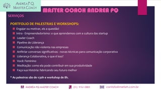 ANDRÉA PQ MASTER COACH (31) 9761-0883 contato@metisrh.com.br
MASTER COACH ANDREA PQ
SERVIÇOS
PORTFOLIO DE PALESTRAS E WORKSHOPS:
Engajar ou motivar, eis a questão!
Intra - Empreendedorismo: o que aprendemos com a cultura das startup
Leader Coach
Pipeline de Liderança
Comunicação não violenta nas empresas
Anfitriar conversas significativas - novas técnicas para comunicação corporativa
Liderança Colaborativa, o que é isso?
Você: Feminino
Meditação: como ela pode contribuir em sua produtividade
Faça sua História: fabricando seu futuro melhor
* As palestras são de 1:30h e workshop de 8h.
 