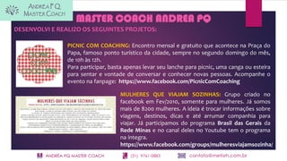 ANDRÉA PQ MASTER COACH (31) 9761-0883 contato@metisrh.com.br
MASTER COACH ANDREA PQ
DESENVOLVI E REALIZO OS SEGUINTES PROJETOS:
PICNIC COM COACHING: Encontro mensal e gratuito que acontece na Praça do
Papa, famoso ponto turístico da cidade, sempre no segundo domingo do mês,
de 10h às 12h.
Para participar, basta apenas levar seu lanche para picnic, uma canga ou esteira
para sentar e vontade de conversar e conhecer novas pessoas. Acompanhe o
evento na fanpage: https://www.facebook.com/PicnicComCoaching
MULHERES QUE VIAJAM SOZINHAS: Grupo criado no
facebook em Fev/2010, somente para mulheres. Já somos
mais de 8200 mulheres. A ideia é trocar informações sobre
viagens, destinos, dicas e até arrumar companhia para
viajar. Já participamos do programa Brasil das Gerais da
Rede Minas e no canal deles no Youtube tem o programa
na íntegra.
https://www.facebook.com/groups/mulheresviajamsozinha/
 