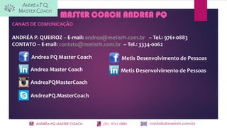ANDRÉA PQ MASTER COACH (31) 9761-0883 contato@metisrh.com.br
MASTER COACH ANDREA PQ
Andrea PQ Master Coach
Andrea Master Coach
AndreaPQMasterCoach
CANAIS DE COMUNICAÇÃO
ANDRÉA P. QUEIROZ – E-mail: andrea@metisrh.com.br – Tel.: 9761-0883
CONTATO – E-mail: contato@metisrh.com.br – Tel.: 3334-0062
Metis Desenvolvimento de Pessoas
Metis Desenvolvimento de Pessoas
AndreaPQ.MasterCoach
 