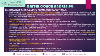 ANDRÉA PQ MASTER COACH (31) 9761-0883 contato@metisrh.com.br
MASTER COACH ANDREA PQ
CONHEÇA UM POUCO DA MINHA FORMAÇÃO E CAPACITAÇÃO:
ATUEI POR MAIS DE 15 ANOS NA ÁREA DE RECURSOS HUMANOS EM EMPRESAS NACIONAIS E MULTINACIONAIS, NOS
SEGMENTOS: INDÚSTRIA AUTOMOTIVA, SERVIÇOS, ATACADISTA/DISTRIBUIDOR, TRANSPORTE DE PASSAGEIROS, EM CARGOS
DE GESTÃO E IMPLANTAÇÃO DO SETOR.
PSICÓLOGA GRADUADA PELA PUC MINAS (2001), ÊNFASE ORGANIZACIONAL.
MASTER COACH PELO IBC – INSTITUTO BRASILEIRO DE COACHING (CERTIFICAÇÃO NTERNACIONAL).
PROFESSIONAL & SELF COACHING PELO IBC – INSTITUTO BRASILEIRO DE COACHING (4 CERTIFICAÇÕES INTERNACIONAIS: BCI –
BEHAVIORAL COACHING INSTITUTE, IAC – INTERNATIONAL ASSOCIATION OF COACHING, ECA – EUROPEAN COACHING
ASSOCIATION, GCC – GLOBAL COACHING COMMUNITY).
FORMAÇÃO EM COACHING ERICKSONIANO PELO IBC – INSTITUTO BRASILEIRO DE COACHING (CERTIFICAÇÃO PELO ECA –
EUROPEAN COACHING ASSOCIATION E GCC – GLOBAL COACHING COMMUNITY). UTILIZAÇÃO DE TÉCNICAS DE HIPNOSE/TRANSE.
LEADER COACH TRAINING PELO IBC – INSTITUTO BRASILEIRO DE COACHING (CERTIFICAÇÃO PELO BCI – BEHAVIORAL COACHING
INSTITUTE).
ANALISTA COMPORTAMENTAL PELO IBC – INSTITUTO BRASILEIRO DE COACHING. LICENCIADA A UTILIZAR A FERRAMENTA
COACHING ASSESSMENT.
ESPECIALIZAÇÃO EM PSICOLOGIA DO TRÂNSITO PELA FUNED/INESP.
PALESTRANTE.
INSTRUTORA DE CURSOS E TREINAMENTOS COMPORTAMENTAIS E TÉCNICOS.
PARTICIPANTE DA COMUNIDADE ART OF HOSTING BRASIL (ARTE DE ANFITRIAR CONVERSAS SIGNIFICATIVAS).
 