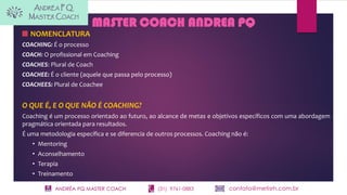ANDRÉA PQ MASTER COACH (31) 9761-0883 contato@metisrh.com.br
NOMENCLATURA
COACHING: É o processo
COACH: O profissional em Coaching
COACHES: Plural de Coach
COACHEE: É o cliente (aquele que passa pelo processo)
COACHEES: Plural de Coachee
O QUE É, E O QUE NÃO É COACHING?
Coaching é um processo orientado ao futuro, ao alcance de metas e objetivos específicos com uma abordagem
pragmática orientada para resultados.
É uma metodologia específica e se diferencia de outros processos. Coaching não é:
• Mentoring
• Aconselhamento
• Terapia
• Treinamento
MASTER COACH ANDREA PQ
 