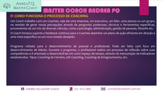 ANDRÉA PQ MASTER COACH (31) 9761-0883 contato@metisrh.com.br
COMO FUNCIONA O PROCESSO DE COACHING
Um Coach trabalha com um Coachee, seja ele uma empresa, um executivo, um líder, uma pessoa ou um grupo,
no sentido de gerar novas percepções através de perguntas poderosas, técnicas e ferramentas específicas,
provenientes de um mix de diversas ciências, como a psicologia, administração, gestão de pessoas, filosofia etc.
O Coach fornece suporte e feedback contínuo para o Coachee desenhar um plano de ação eficiente em direção a
uma meta específica ou um novo estado desejado.
Programa voltado para o desenvolvimento de pessoal e profissional. Pode ser feito com foco em
desenvolvimento de líderes. Durante o programa, o profissional realiza um processo de reflexão sobre suas
competências e é orientado a desenvolvê-las em curto espaço de tempo, através da mensuração de indicadores
estabelecidos. Tipos: Coaching de Carreira, Life Coaching, Coaching de Emagrecimento, etc.
MASTER COACH ANDREA PQ
 