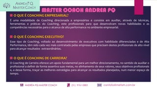 ANDRÉA PQ MASTER COACH (31) 9761-0883 contato@metisrh.com.br
MASTER COACH ANDREA PQ
O QUE É COACHING EMPRESARIAL?
É uma modalidade de Coaching direcionada a empresários e consiste em auxiliar, através de técnicas,
ferramentas e práticas do Coaching, este profissionais para que desenvolvam novas habilidades e as
competências necessárias para o alcance de alta performance no ambiente empresarial.
O QUE É COACHING EXECUTIVO?
Esse tipo de Coaching, voltado ao desenvolvimento de executivos com habilidade diferenciadas e de Alta
Performance, têm sido cada vez mais contratado pelas empresas que precisam destes profissionais de alto nível
para alcançar resultados extraordinários.
O QUE É COACHING DE CARREIRA?
O Coaching de Carreira oferece um apoio fundamental para um melhor direcionamento, no sentido de auxiliar o
profissional a definir de forma assertiva suas metas, no alinhamento de seus valores, seus objetivos profissionais
e, a dessa forma, traçar as melhores estratégias para alcançar os resultados planejados, num menor espaço de
tempo.
 