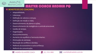ANDRÉA PQ MASTER COACH (31) 9761-0883 contato@metisrh.com.br
MASTER COACH ANDREA PQ
BENEFÍCIOS DO COACHING
• Adaptabilidade;
• Liderança;
• Definição de valores e crenças;
• Definição de missão e visão;
• Desenvolvimento de planos e ações;
• Desenvolvimento de inteligência e controle emocional;
• Gestão de tempo;
• Organização;
• Autoconhecimento;
• Aumento do equilíbrio e harmonia interior;
• Diminuição do estresse;
• Resolução de conflitos e dúvidas;
• Melhoria da autoestima e autoconfiança;
• Melhoria da comunicação;
 