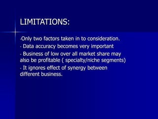 LIMITATIONS:
-Only two factors taken in to consideration.
- Data accuracy becomes very important
- Business of low over all market share may
also be profitable ( specialty/niche segments)
- It ignores effect of synergy between
different business.
 