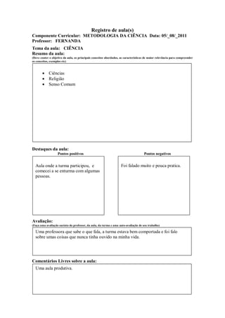 Registro de aula(s)
Componente Curricular: METODOLOGIA DA CIÊNCIA Data: 05/_08/_2011
Professor: FERNANDA
Tema da aula: CIÊNCIA
Resumo da aula:
(Deve conter o objetivo da aula, os principais conceitos abordados, as características de maior relevância para compreender
os conceitos, exemplos etc)



        Ciências
        Religião
        Senso Comum




Destaques da aula:
                   Pontos positivos                                                  Pontos negativos


  Aula onde a turma participou, e                                   Foi falado muito e pouca pratica.
  comecei a se enturma com algumas
  pessoas.




Avaliação:
(Faça uma avaliação sucinta do professor, da aula, da turma e uma auto-avaliação de seu trabalho)

  Uma professora que sabe o que fala, a turma estava bem comportada e foi falo
  sobre umas coisas que nunca tinha ouvido na minha vida.




Comentários Livres sobre a aula:
  Uma aula produtiva.
 