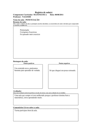 Registro de aula(s)
Componente Curricular: MATEMÁTICA                                    Data: 08/08/2011
Professor: NAGOSHI
Tema da aula: POTENCIAÇÃO
Resumo da aula:
(Deve conter o objetivo da aula, os principais conceitos abordados, as características de maior relevância para compreender
os conceitos, exemplos etc)



             Potenciação
             Corrigimos Exercícios
             Foi passado mais exercício




Destaques da aula:
                   Pontos positivos                                                  Pontos negativos


  Um conteúdo novo, praticamos
  bastante para aprender de verdade.                                Só que cheguei um pouco atrasado.




Avaliação:
(Faça uma avaliação sucinta do professor, da aula, da turma e uma auto-avaliação de seu trabalho)

  Uma aula que sempre só tem melhorado porque o professor domina bem a
  matemática, estou aprendendo muito.




Comentários Livres sobre a aula:
  Turma participou bem da aula.
 