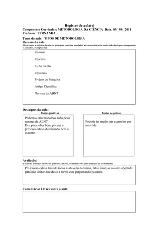 Registro de aula(s)
Componente Curricular: METODOLOGIA DA CIÊNCIA Data: 09/_08/_2011
Professor: FERNANDA
Tema da aula: TIPOS DE METODOLOGIA
Resumo da aula:
(Deve conter o objetivo da aula, os principais conceitos abordados, as características de maior relevância para compreender
os conceitos, exemplos etc)

            Resumo

            Resenha

            Ficha mento

            Relatório

            Projeto de Pesquisa

            Artigo Cientifica

            Normas da ABNT




Destaques da aula:
                   Pontos positivos                                                  Pontos negativos
  Podemos criar trabalhos tudo pelas
  normas da ABNT.                                                   Poderia ter usado uns exemplos em
  Deu para saber bem, porque a                                      um slide.
  professa estava dominando bem o
  assunto.




Avaliação:
(Faça uma avaliação sucinta do professor, da aula, da turma e uma auto-avaliação de seu trabalho)

  Professora estava tirando todas as duvidas da turma, falou muito o assunto abortado
  para não deixar duvidas e a turma esta perguntando bastante.




Comentários Livres sobre a aula:
 